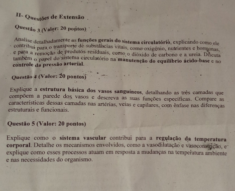 II- Questões de Extensão 
Questão 3 (Valor: 20 poñtos) 
Analise detalhadamente as funções gerais do sistema circulatório, explicando como ele 
contribui para o transporte de substâncias vitais, como oxigênio, nutrientes e hormonas, 
e para a remoção de produtos residuais, como o dióxido de carbono e a ureia. Discuta 
também o papel do sistema circulatório na manutenção do equilíbrio ácido-base e no 
controle da pressão arterial. 
Questão 4 (Valor: 20 pontos) 
Explique a estrutura básica dos vasos sanguíneos, detalhando as três camadas que 
compõem a parede dos vasos e descreva as suas funções específicas. Compare as 
características dessas camadas nas artérias, veias e capilares, com ênfase nas diferenças 
estruturais e funcionais. 
Questão 5 (Valor: 20 pontos) 
Explique como o sistema vascular contribui para a regulação da temperatura 
corporal. Detalhe os mecanismos envolvidos, como a vasodilatação e vasoconstrição, e 
explique como esses processos atuam em resposta a mudanças na temperatura ambiente 
e nas necessidades do organismo.