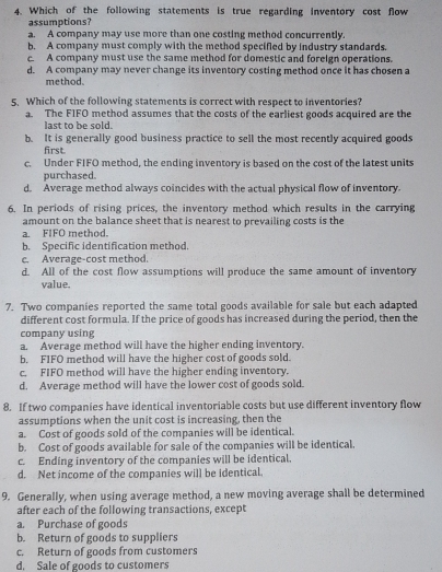 Which of the following statements is true regarding inventory cost flow
assumptions?
a. A company may use more than one costing method concurrently.
b. A company must comply with the method specified by industry standards.
c. A company must use the same method for domestic and foreign operations.
d. A company may never change its inventory costing method once it has chosen a
method.
5. Which of the following statements is correct with respect to inventories?
a. The FIFO method assumes that the costs of the earliest goods acquired are the
last to be sold.
b. It is generally good business practice to sell the most recently acquired goods
first
c. Under FIFO method, the ending inventory is based on the cost of the latest units
purchased.
d. Average method always coincides with the actual physical flow of inventory.
6. In periods of rising prices, the inventory method which results in the carrying
amount on the balance sheet that is nearest to prevailing costs is the
a. FIFO method.
b. Specific identification method.
c. Average-cost method.
d. All of the cost flow assumptions will produce the same amount of inventory
value.
7. Two companies reported the same total goods available for sale but each adapted
different cost formula. If the price of goods has increased during the period, then the
company using
a. Average method will have the higher ending inventory.
b. FIFO method will have the higher cost of goods sold.
c. FIFO method will have the higher ending inventory.
d. Average method will have the lower cost of goods sold.
8. If two companies have identical inventoriable costs but use different inventory flow
assumptions when the unit cost is increasing, then the
a. Cost of goods sold of the companies will be identical.
b. Cost of goods available for sale of the companies will be identical.
c. Ending inventory of the companies will be identical.
d. Net income of the companies will be identical.
9. Generally, when using average method, a new moving average shall be determined
after each of the following transactions, except
a. Purchase of goods
b. Return of goods to suppliers
c. Return of goods from customers
d. Sale of goods to customers