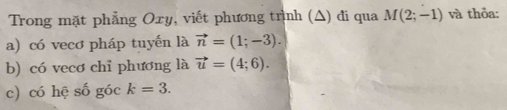 Trong mặt phẳng Oxy, viết phương trình (Δ) đi qua M(2;-1) và thỏa: 
a) có vecơ pháp tuyến là vector n=(1;-3). 
b) có vecơ chỉ phương là vector u=(4;6). 
c) có hệ số góc k=3.