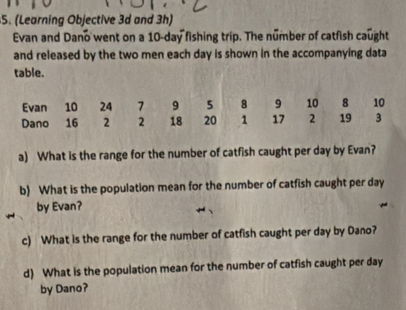 (Learning Objective 3d and 3h) 
Evan and Dano went on a 10-day fishing trip. The number of catfish caught 
and released by the two men each day is shown in the accompanying data 
table. 
a) What is the range for the number of catfish caught per day by Evan? 
b) What is the population mean for the number of catfish caught per day
by Evan? 
c) What is the range for the number of catfish caught per day by Dano? 
d) What is the population mean for the number of catfish caught per day
by Dano?