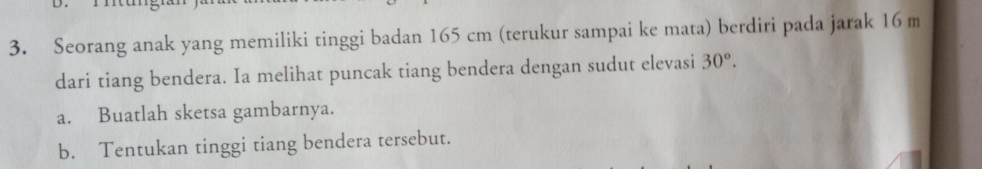 Seorang anak yang memiliki tinggi badan 165 cm (terukur sampai ke mata) berdiri pada jarak 16 m
dari tiang bendera. Ia melihat puncak tiang bendera dengan sudut elevasi 30°. 
a. Buatlah sketsa gambarnya. 
b. Tentukan tinggi tiang bendera tersebut.