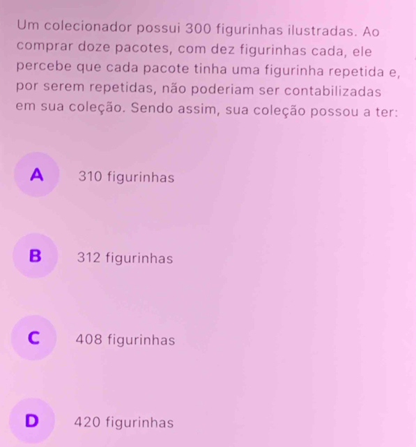 Um colecionador possui 300 figurinhas ilustradas. Ao
comprar doze pacotes, com dez figurinhas cada, ele
percebe que cada pacote tinha uma figurinha repetida e,
por serem repetidas, não poderiam ser contabilizadas
em sua coleção. Sendo assim, sua coleção possou a ter:
A 310 figurinhas
B 312 figurinhas
C 408 figurinhas
D 420 figurinhas