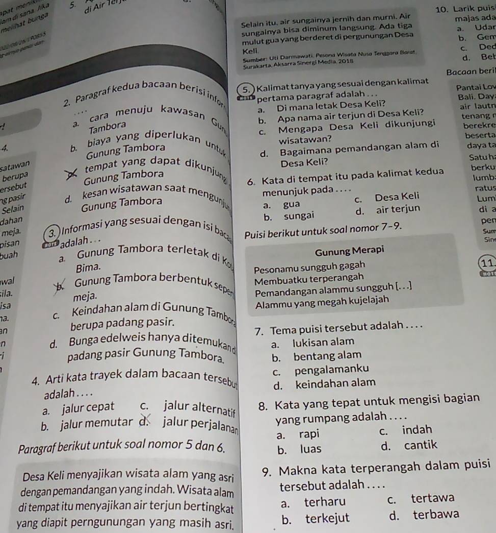 di Air Ter 
10. Larik puis
melihat bunga am di sana. Jika 5. 
Selain itu. air sungainya jernih dan murni. Air
sungainya bisa diminum langsung. Ada tiga majas ada
mulut gua yang berderet di pergunungan Desa a. Udar
b. Gem
armo panó dar
Keli.
Sumber: Uti Darmawati, Pesond Wisata Nuso Terggara Borat c. Ded
Surakarta, Aksarra Sinergi Media, 2018 d. Bet
Bacaan beri
5. ) Kalimat tanya yang sesuai dengan kalimat
Pantai Lov
2. Paragraf kedua bacaan berisi infor pertama paragraf adalah . . .
Bali. Day
. cara menuju kawasan Gu a. Di mana letak Desa Keli?
b. Apa nama air terjun di Desa Keli? air lautn tenang
Tambora
wisatawan? beserta
4.
b. biaya yang diperlukan untu c. Mengapa Desa Keli dikunjungi berekre
d. Bagaimana pemandangan alam di daya ta
Gunung Tambora
satawan
Desa Keli? Satuh
berku
tempat yang dapat dikunjung 6. Kata di tempat itu pada kalimat kedua lumb:
berupa
ersebut
Gunung Tambora
Gunung Tambora menunjuk pada . . . . ratus
Selain ngpasir d. kesan wisatawan saat mengunj a. gua
c. Desa Keli
Lum
dahan
b. sungai d. air terjun
di a
meja. 3. Informasi yang sesuai dengan isi ba Puisi berikut untuk soal nomor 7-9.
pen
Sum
pisan
buah adalah. . .
Sin
Gunung Merapi
a. Gunung Tambora terletak di K
Bima.
Pesonamu sungguh gagah
11
a1
wal  Gunung Tambora berbentuk seper Pemandangan alammu sungguh [. . .]
ila. Membuatku terperangah
isa meja.
a. Alammu yang megah kujelajah
c. Keindahan alam di Gunung Tambor
n berupa padang pasir.
7. Tema puisi tersebut adalah . . . .
n d. Bunga edelweis hanya ditemukan d
a. lukisan alam
padang pasir Gunung Tambora b. bentang alam
4. Arti kata trayek dalam bacaan tersebu c. pengalamanku
adalah . . . . d. keindahan alam
a. jalur cepat c. jalur alternatif 8. Kata yang tepat untuk mengisi bagian
b. jalur memutar d. jalur perjalanan yang rumpang adalah . . . .
Paragraf berikut untuk soal nomor 5 dan 6. a. rapi c. indah
b. luas d. cantik
Desa Keli menyajikan wisata alam yang asri 9. Makna kata terperangah dalam puisi
dengan pemandangan yang indah. Wisata alam tersebut adalah_ _
di tempat itu menyajikan air terjun bertingkat a. terharu c. tertawa
yang diapit perngunungan yang masih asri. b. terkejut d. terbawa