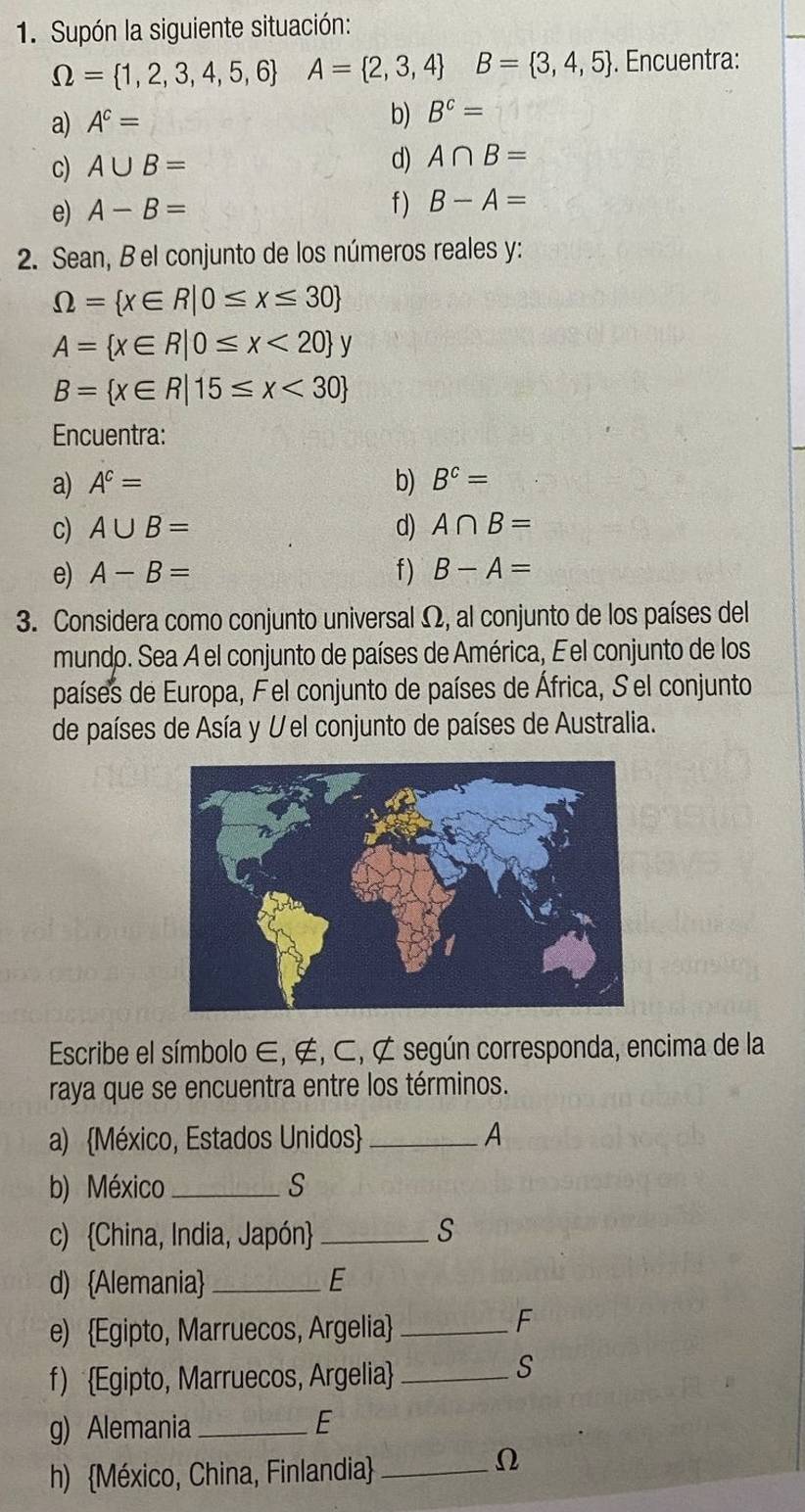 Supón la siguiente situación:
Omega = 1,2,3,4,5,6 A= 2,3,4 B= 3,4,5. Encuentra: 
b) 
a) A^c= B^c=
c) A∪ B=
d) A∩ B=
e) A-B= f ) B-A=
2. Sean, B el conjunto de los números reales y:
Omega = x∈ R|0≤ x≤ 30
A= x∈ R|0≤ x<20 y
B= x∈ R|15≤ x<30
Encuentra: 
a) A^c= b) B^c=
c) A∪ B= d) A∩ B=
e) A-B= f) B-A=
3. Considera como conjunto universal Ω, al conjunto de los países del 
mundo. Sea A el conjunto de países de América, Eel conjunto de los 
países de Europa, Fel conjunto de países de África, S el conjunto 
de países de Asía y Vel conjunto de países de Australia. 
Escribe el símbolo ∈, ∉, ⊂, ⊄ según corresponda, encima de la 
raya que se encuentra entre los términos. 
a) México, Estados Unidos _A 
b) México _S 
c) China, India, Japón _S 
d) Alemania _E 
e) Egipto, Marruecos, Argelia_ 
F 
f) Egipto, Marruecos, Argelia_ 
S 
g) Alemania_ 
E 
h) México, China, Finlandia_ 
Ω