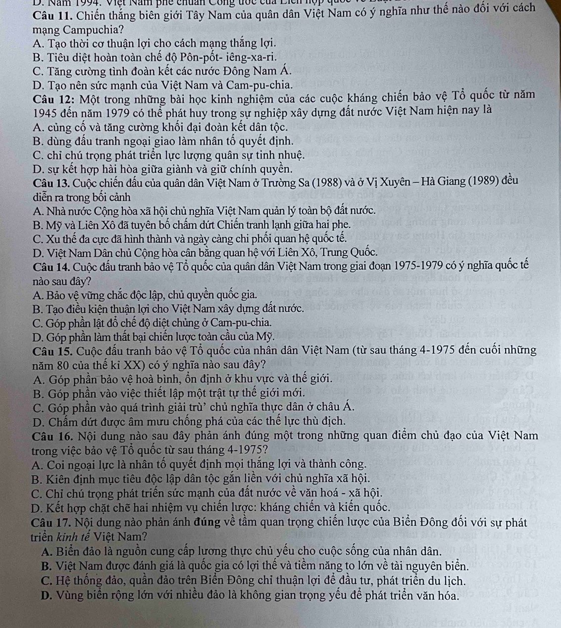 Năm 1994. Việt Năm phế chuẩn Công tớc của Diễn hợp qu
Câu 11. Chiến thắng biên giới Tây Nam của quân dân Việt Nam có ý nghĩa như thế nào đối với cách
mạng Campuchia?
A. Tạo thời cơ thuận lợi cho cách mạng thắng lợi.
B. Tiêu diệt hoàn toàn chế độ Pôn-pốt- iêng-xa-ri.
C. Tăng cường tình đoàn kết các nước Đông Nam Á.
D. Tạo nên sức mạnh của Việt Nam và Cam-pu-chia.
Câu 12: Một trong những bài học kinh nghiệm của các cuộc kháng chiến bảo vệ Tổ quốc từ năm
1945 đến năm 1979 có thể phát huy trong sự nghiệp xây dựng đất nước Việt Nam hiện nay là
A. củng cố và tăng cường khối đại đoàn kết dân tộc.
B. dùng đấu tranh ngoại giao làm nhân tố quyết định.
C. chỉ chú trọng phát triển lực lượng quân sự tinh nhuệ.
D. sự kết hợp hài hòa giữa giành và giữ chính quyền.
Câu 13. Cuộc chiến đầu của quân dân Việt Nam ở Trường Sa (1988) và ở Vị Xuyên - Hà Giang (1989) đều
diễn ra trong bối cảnh
A. Nhà nước Cộng hòa xã hội chủ nghĩa Việt Nam quản lý toàn bộ đất nước.
B. Mỹ và Liên Xô đã tuyên bố chẩm dứt Chiến tranh lạnh giữa hai phe.
C. Xu thế đa cực đã hình thành và ngày càng chi phối quan hệ quốc tế.
D. Việt Nam Dân chủ Cộng hòa cân bằng quan hệ với Liên Xô, Trung Quốc.
Câu 14. Cuộc đấu tranh bảo vệ Tổ quốc của quân dân Việt Nam trong giai đoạn 1975-1979 có ý nghĩa quốc tế
nào sau đây?
A. Bảo vệ vững chắc độc lập, chủ quyền quốc gia.
B. Tạo điều kiện thuận lợi cho Việt Nam xây dựng đất nước.
C. Góp phần lật đổ chế độ diệt chủng ở Cam-pu-chia.
D. Góp phần làm thất bại chiến lược toàn cầu của Mỹ.
Câu 15. Cuộc đấu tranh bảo vệ Tổ quốc của nhân dân Việt Nam (từ sau tháng 4-1975 đến cuối những
năm 80 của thế kỉ XX) có ý nghĩa nào sau đây?
A. Góp phần bảo vệ hoà bình, ổn định ở khu vực và thế giới.
B. Góp phần vào việc thiết lập một trật tự thế giới mới.
C. Góp phần vào quá trình giải trù' chủ nghĩa thực dân ở châu Á.
D. Chấm dứt được âm mưu chống phá của các thế lực thù địch.
Câu 16. Nội dung nào sau đây phản ánh đúng một trong những quan điểm chủ đạo của Việt Nam
trong việc bảo vệ Tổ quốc từ sau tháng 4-1975?
A. Coi ngoại lực là nhân tố quyết định mọi thắng lợi và thành công.
B. Kiên định mục tiêu độc lập dân tộc gắn liền với chủ nghĩa xã hội.
C. Chỉ chú trọng phát triển sức mạnh của đất nước về văn hoá - xã hội.
D. Kết hợp chặt chẽ hai nhiệm vụ chiến lược: kháng chiến và kiến quốc.
Câu 17. Nội dung nào phản ánh đúng về tầm quan trọng chiến lược của Biển Đông đối với sự phát
triển kinh tế Việt Nam?
A. Biển đảo là nguồn cung cấp lương thực chủ yếu cho cuộc sống của nhân dân.
B. Việt Nam được đánh giá là quốc gia có lợi thế và tiềm năng to lớn về tài nguyên biển.
C. Hệ thống đảo, quần đảo trên Biển Đông chỉ thuận lợi để đầu tư, phát triển du lịch.
D. Vùng biển rộng lớn với nhiều đảo là không gian trọng yếu để phát triển văn hóa.