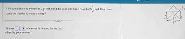 A triangular tent flap measures 3 1/2  feet along the base and has a height of 5 1/2  feet. How much
canvas is needed to make the flap?
At least □ of canvas is needed for the flap.
(Simplify your answer.)