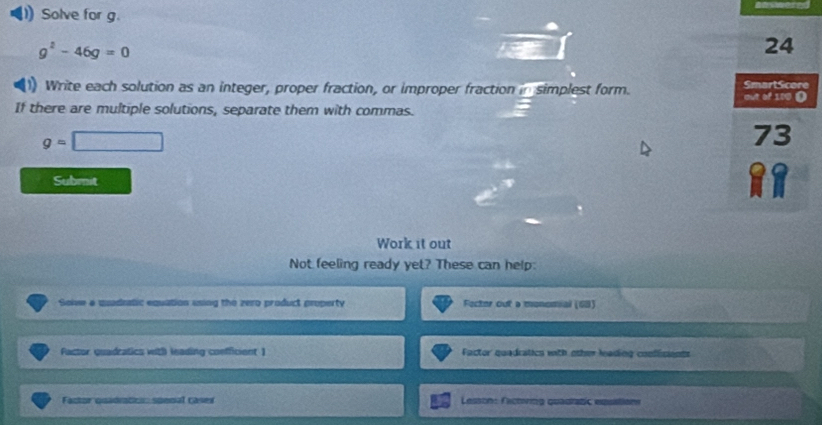 Solve for g.
g^2-46g=0
24 
1) Write each solution as an integer, proper fraction, or improper fraction in simplest form. out of 100 ( SmartScore 
If there are multiple solutions, separate them with commas.
g=□
73 
Submit 
Work it out 
Not feeling ready yet? These can help: 
Solve a quadnatic equation using the zero product property Fecter out a monomial (68) 
Factor quadratics with leading coefficient 1 Factor quadratics with other lading conflicents 
Factor quadratici: spenal caser Lesson: Eactving quadratic epsitions