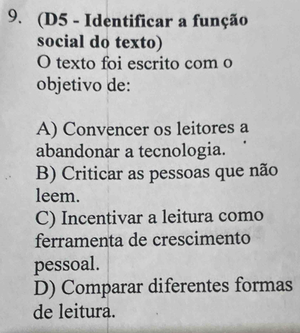 (D5 - Identificar a função
social do texto)
O texto foi escrito com o
objetivo de:
A) Convencer os leitores a
abandonar a tecnologia.
B) Criticar as pessoas que não
leem.
C) Incentivar a leitura como
ferramenta de crescimento
pessoal.
D) Comparar diferentes formas
de leitura.