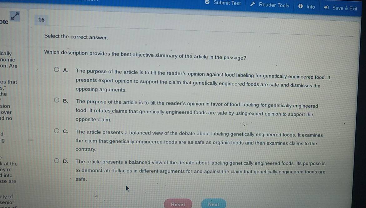 Submit Test Reader Tools Info Save & Exit
ote 15
Select the correct answer.
ically Which description provides the best objective summary of the article in the passage?
nomic
on: Are A. The purpose of the article is to tilt the reader's opinion against food labeling for genetically engineered food. It
es that
presents expert opinion to support the claim that genetically engineered foods are safe and dismisses the
s," opposing arguments.
the
B. The purpose of the article is to tilt the reader's opinion in favor of food labeling for genetically engineered
sion food. It refutes claims that genetically engineered foods are safe by using expert opinion to support the
over
d no opposite claim.
d
C. The article presents a balanced view of the debate about labeling genetically engineered foods. It examines
ig the claim that genetically engineered foods are as safe as organic foods and then examines claims to the
contrary.
k at the D. The article presents a balanced view of the debate about labeling genetically engineered foods. Its purpose is
ey're to demonstrate fallacies in different arguments for and against the claim that genetically engineered foods are
d into safe.
se are
ety of
senior Reset Next