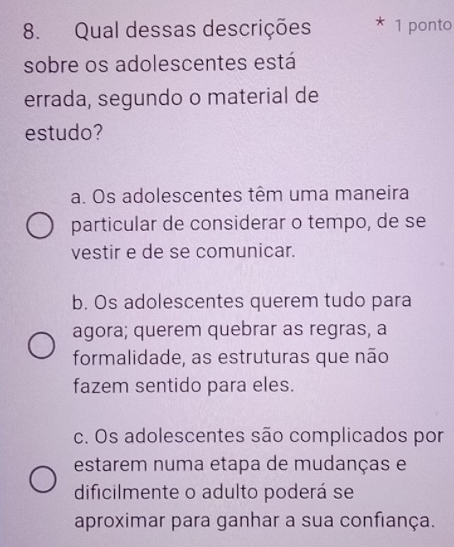 Qual dessas descrições * 1 ponto
sobre os adolescentes está
errada, segundo o material de
estudo?
a. Os adolescentes têm uma maneira
particular de considerar o tempo, de se
vestir e de se comunicar.
b. Os adolescentes querem tudo para
agora; querem quebrar as regras, a
formalidade, as estruturas que não
fazem sentido para eles.
c. Os adolescentes são complicados por
estarem numa etapa de mudanças e
dificilmente o adulto poderá se
aproximar para ganhar a sua confiança.