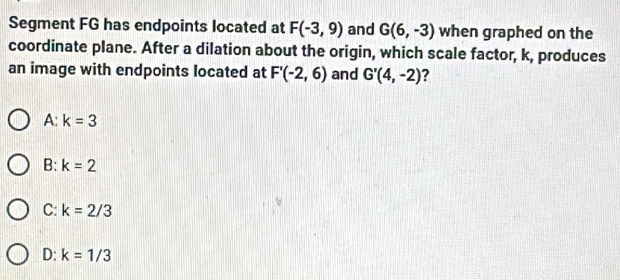 Segment FG has endpoints located at F(-3,9) and G(6,-3) when graphed on the
coordinate plane. After a dilation about the origin, which scale factor, k, produces
an image with endpoints located at F'(-2,6) and G'(4,-2) ?
A: k=3
B: k=2
C: k=2/3
D: k=1/3