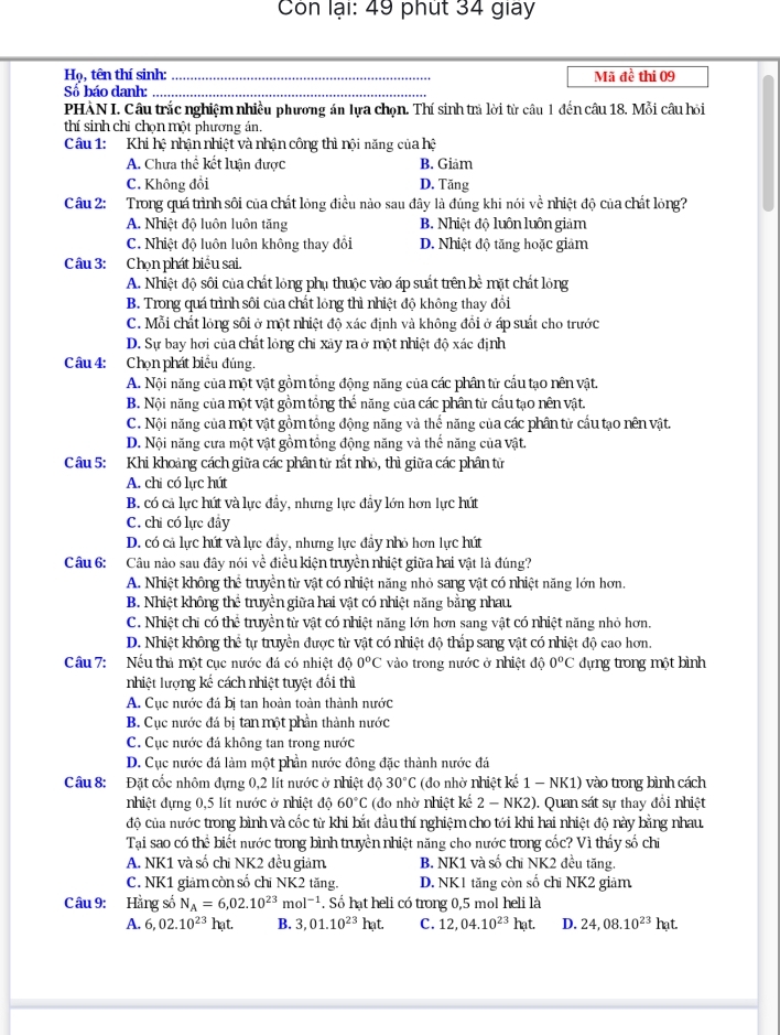 Con lại: 49 phút 34 giay
Họ, tên thí sinh: _Mã đề thi 09
Sổ báo danh:_
PHÀN I. Câu trắc nghiệm nhiều phương án lựa chọn. Thí sinh trả lời từ câu 1 đến câu 18. Mỗi câu hỏi
thí sinh chỉ chọn một phương án.
Câu 1: Khi hệ nhận nhiệt và nhận công thì nội năng của hệ
A. Chưa thể kết luận được B. Giam
C. Không đổi D. Tăng
Câu 2: Trong quá trình sôi của chất lỏng điều nào sau đây là đúng khi nói về nhiệt độ của chất lỏng?
A. Nhiệt độ luôn luôn tăng B. Nhiệt độ luôn luôn giảm
C. Nhiệt độ luôn luôn không thay đổi D. Nhiệt độ tăng hoặc giảm
Câu 3: Chọn phát biểu sai.
A. Nhiệt độ sôi của chất lỏng phụ thuộc vào áp suất trên bề mặt chất lỏng
B. Trong quá trình sôi của chất lỏng thì nhiệt độ không thay đổi
C. Mỗi chất lỏng sôi ở một nhiệt độ xác định và không đổi ở áp suất cho trước
D. Sự bay hơi của chất lỏng chỉ xảy ra ở một nhiệt độ xác định
Câu 4: Chọn phát biểu đúng.
A. Nội năng của một vật gồm tổng động năng của các phân tử cầu tạo nên vật.
B. Nội năng của một vật gồm tổng thể năng của các phân tử cầu tạo nên vật.
C. Nội năng của một vật gồm tổng động năng và thể năng của các phân từ cầu tạo nên vật.
D. Nội năng cưa một vật gồm tổng động năng và thế năng của vật.
Câu 5: Khi khoảng cách giữa các phân từ rất nhỏ, thì giữa các phân tử
A. chi có lực hút
B. có cả lực hút và lực đầy, nhưng lực đầy lớn hơn lực hút
C. chi có lực đây
D. có cả lực hút và lực đầy, nhưng lực đầy nhỏ hơn lực hút
C âu 6: :Câu nào sau đây nói về điều kiện truyền nhiệt giữa hai vật là đúng?
A. Nhiệt không thể truyền từ vật có nhiệt năng nhỏ sang vật có nhiệt năng lớn hơn.
B. Nhiệt không thể truyền giữa hai vật có nhiệt năng bằng nhau.
C. Nhiệt chỉ có thể truyền từ vật có nhiệt năng lớn hơn sang vật có nhiệt năng nhỏ hơn.
D. Nhiệt không thể tự truyền được từ vật có nhiệt độ thấp sang vật có nhiệt độ cao hơn.
Câu 7: Nếu thả một cục nước đá có nhiệt độ 0^oC vào trong nước ở nhiệt độ 0^oC dựng trong một bình
nhiệt lượng kế cách nhiệt tuyệt đối thì
A. Cục nước đá bị tan hoàn toàn thành nước
B. Cục nước đá bị tan một phần thành nước
C. Cục nước đá không tan trong nước
D. Cục nước đá làm một phần nước đông đặc thành nước đá
Câu 8: Đặt cốc nhôm đựng 0,2 lít nước ở nhiệt độ 30°C (đo nhờ nhiệt kể 1 - NK1) vào trong bình cách
nhiệt đựng 0,5 lít nước ở nhiệt độ 60°C (đo nhờ nhiệt kế 2 - NK2). Quan sát sự thay đổi nhiệt
độ của nước trong bình và cốc từ khi bắt đầu thí nghiệm cho tới khi hai nhiệt độ này bằng nhau.
Tại sao có th^: :  biết nước trong bình truyền nhiệt năng cho nước trong cốc? Vì thấy số chỉ
A. NK1 và số chỉ NK2 đều giảm B. NK1 và số chi NK2 đều tăng.
C. NK1 giảm còn số chỉ NK2 tăng. D. NK1 tăng còn số chỉ NK2 giảm
Câu 9: Hằng số N_A=6,02.10^(23)mol^(-1). Số hạt heli có trong 0,5 mol heli là
A. 6,02.10^(23)hat. B. 3,01.10^(23)hat. C. 12,04.10^(23)hat. D. 24,08.10^(23)hat