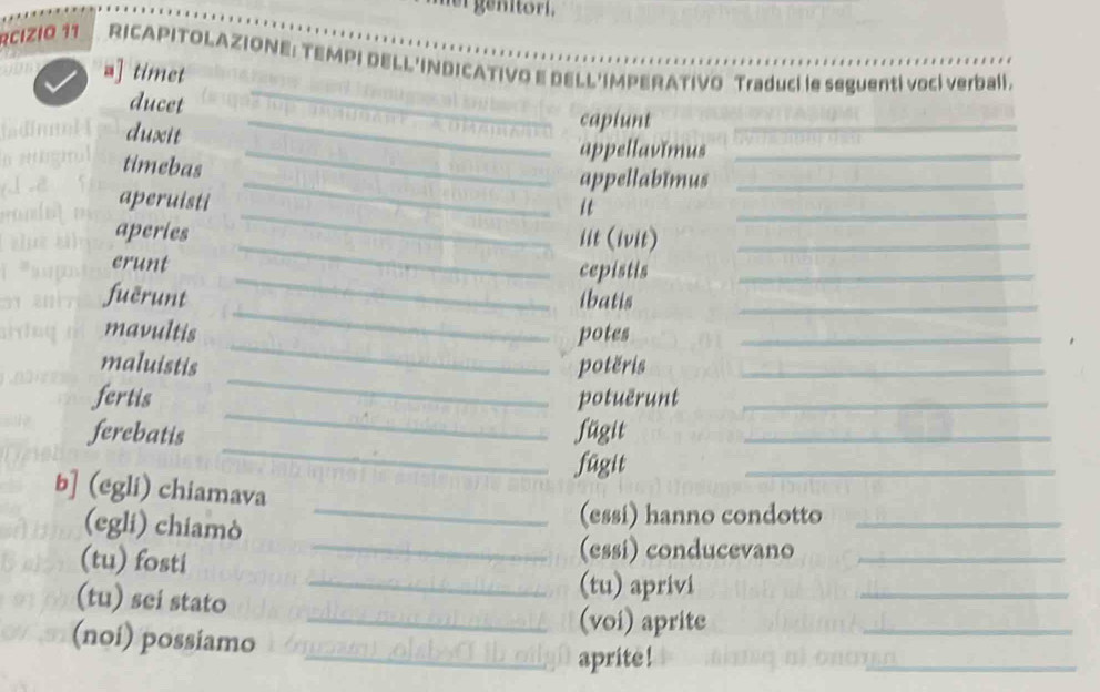 RCIZIO 11 RICAPITOLAZIONE: TEMPI DELL'INDICATIVO E DELL'IMPERATIVO Traduci le seguenti vocí verbali. 
_ 
a] timet 
_ 
ducet 
duxit 
_capiunt 
_appellavĭmus_ 
appellabimus 
_ 
_ 
timebas _it_ 
aperuisti 
_ 
_ 
aperies 
iit (ivit) 
crunt 
_cepistis 
_ 
_ 
fuērunt ibatis_ 
_ 
mavultis potes_ 
_ 
maluistis potëris_ 
_ 
fertis potuërunt_ 
_ 
ferebatis fügit_ 
fügit 
_ 
b] (egli) chiamava 
(egli) chiamò 
_(essi) hanno condotto_ 
(tu) fosti 
_(essi) conducevano_ 
(tu) sei stato 
_(tu) aprivi 
_ 
_(voi) aprite 
(noi) possiamo 
_ 
_aprite! 
_