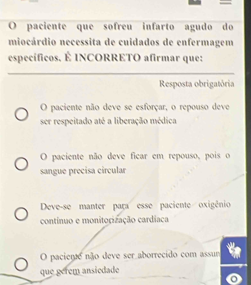 paciente que sofreu infarto agudo do
miocárdio necessita de cuidados de enfermagem
específicos. É INCORRETO afirmar que:
Resposta obrigatória
O paciente não deve se esforçar, o repouso deve
ser respeitado até a liberação médica
O paciente não deve ficar em repouso, pois o
sangue precisa circular
Deve-se manter para esse paciente oxigênio
contínuo e monitorização cardíaca
O paciento não deve ser aborrecido com assum
que gérém ansiedade