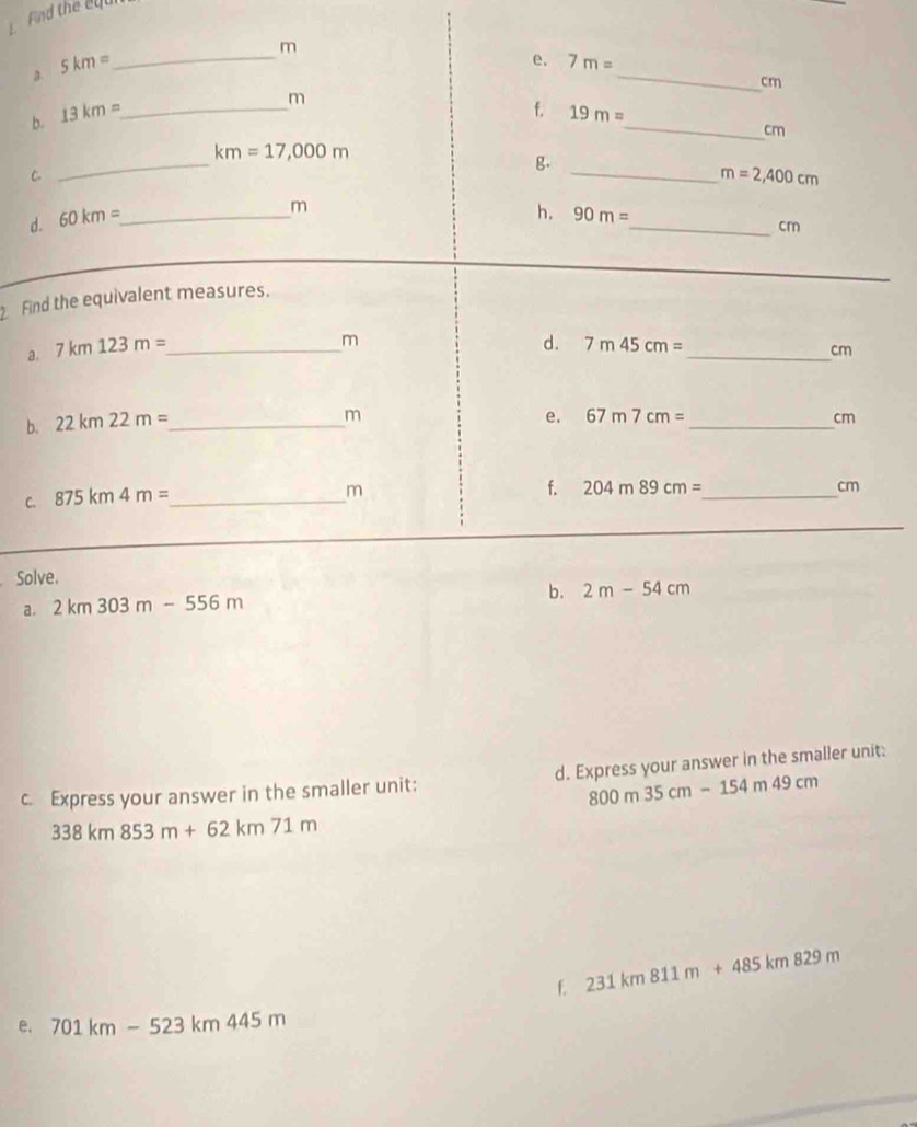 Find the ey 
3 5km= _
m
_ 
e. 7m=
cm
m
_ 
f. 
b. 13km= _ 19m=
cm
_
km=17,000m
C. 
g. 
_ m=2,400cm
d. 60km= _
m
h. 90m=
_ cm
Find the equivalent measures. 
a. 7km123m= _
m
d. 7m45cm=
_ cm
b. 22km22m= _ 
_
m
e. 67m7cm= cm
C. 875km4m= _
m
f. 204m89cm= _  cm
Solve. 
a. 2km303m-556m b. 2m-54cm
c. Express your answer in the smaller unit: d. Express your answer in the smaller unit:
800m35cm-154m49cm
338km853m+62km71m
f. 231km811m+485km829m
e. 701km-523km445m