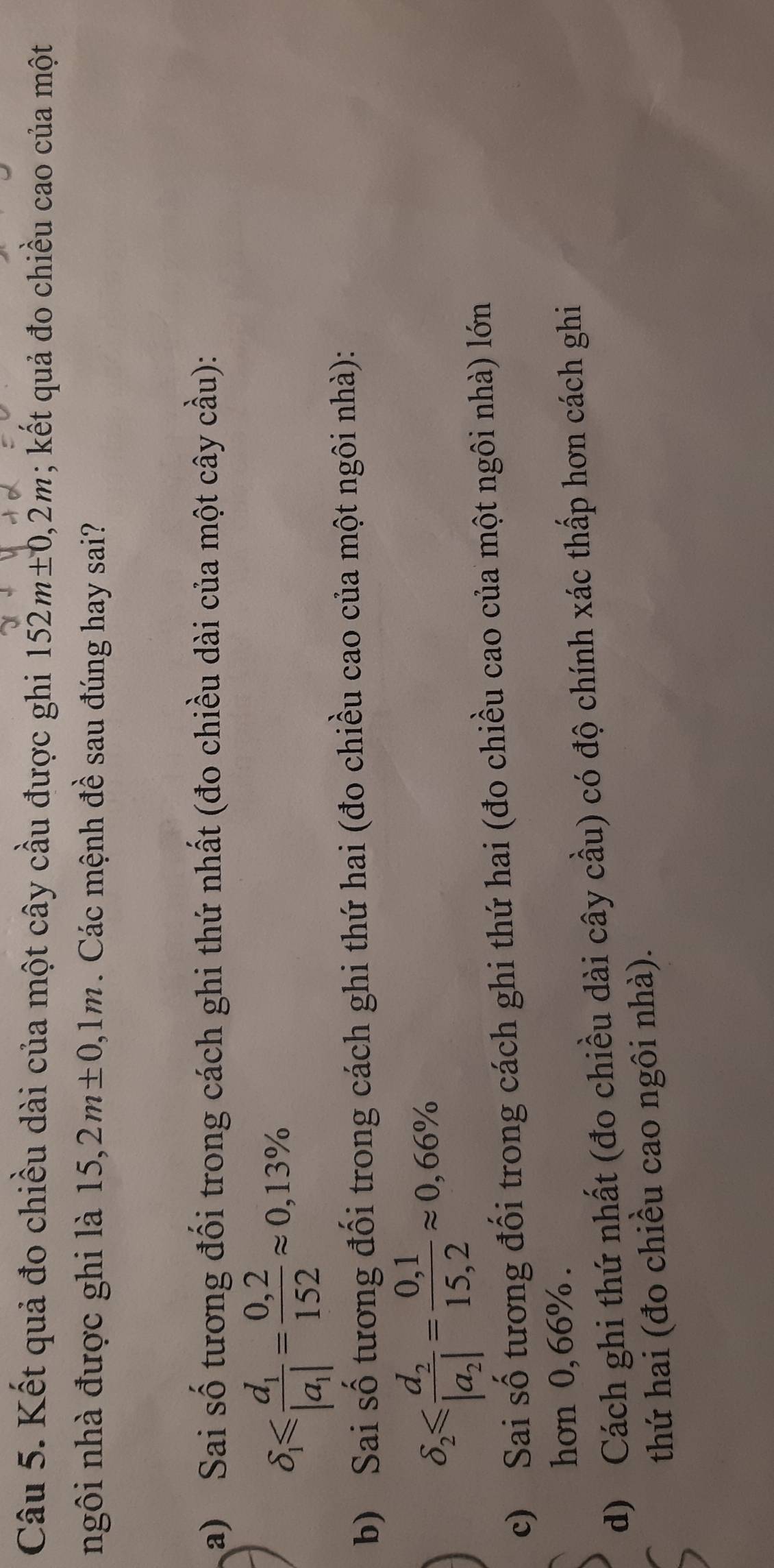 Kết quả đo chiều dài của một cây cầu được ghi 152m± 0,2m; kết quả đo chiều cao của một
ngôi nhà được ghi là 15, 2m± 0,1m. Các mệnh đề sau đúng hay sai?
a) Sai số tương đối trong cách ghi thứ nhất (đo chiều dài của một cây cầu):
delta _1≤slant frac d_1|a_1|= (0,2)/152 approx 0,13%
b) Sai số tương đối trong cách ghi thứ hai (đo chiều cao của một ngôi nhà):
delta _2≤slant frac d_2|a_2|= (0,1)/15,2 approx 0,66%
c) Sai số tương đối trong cách ghi thứ hai (đo chiều cao của một ngôi nhà) lớn
hơn 0, 66%.
d) Cách ghi thứ nhất (đo chiều dài cây cầu) có độ chính xác thấp hơn cách ghi
thứ hai (đo chiều cao ngôi nhà).