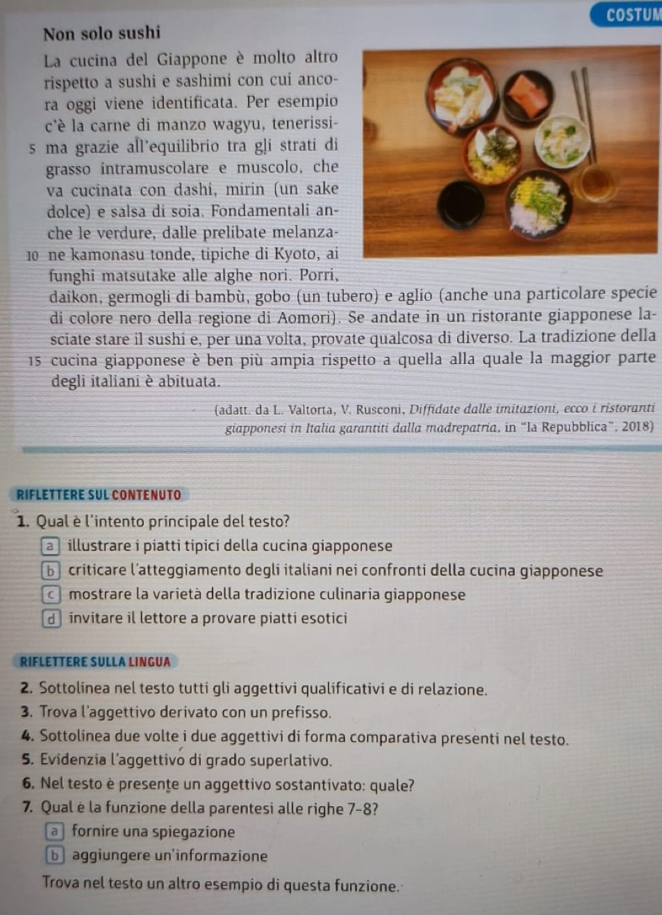 COSTUM
Non solo sushi
La cucina del Giappone è molto altro
rispetto a sushi e sashimi con cui anco-
ra oggi viene identificata. Per esempio
c'è la carne di manzo wagyu, tenerissi-
s ma grazie all’equilibrio tra gļi strati di
grasso intramuscolare e muscolo, che
va cucinata con dashi, mirin (un sake
dolce) e salsa di soia. Fondamentali an-
che le verdure, dalle prelibate melanza-
10 ne kamonasu tonde, tipiche di Kyoto, ai
funghi matsutake alle alghe nori. Porri,
daikon, germogli di bambù, gobo (un tubero) e aglio (anche una particolare specie
di colore nero della regione di Aomori). Se andate in un ristorante giapponese la-
sciate stare il sushi e, per una volta, provate qualcosa di diverso. La tradizione della
15 cucina giapponese è ben più ampia rispetto a quella alla quale la maggior parte
degli italiani è abituata.
(adatt. da L. Valtorta, V. Rusconi, Diffidate dalle imitazioni, ecco i ristoranti
giapponesi in Italia garantiti dalla madrepatria, in “Ia Repubblica”, 2018)
RIFLETTERE SUL CONTENUTO
1. Qual è l'intento principale del testo?
a  illustrare i piatti tipici della cucina giapponese
b criticare l’atteggiamento degli italiani nei confronti della cucina giapponese
co mostrare la varietà della tradizione culinaria giapponese
d  invitare il lettore a provare piatti esotici
RIFLETTERE SULLA LINGUA
2. Sottolinea nel testo tutti gli aggettivi qualificativi e di relazione.
3. Trova l'aggettivo derivato con un prefisso.
4. Sottolinea due volte i due aggettivi di forma comparativa presenti nel testo.
5. Evidenzia l’aggettivo di grado superlativo.
6. Nel testo è presente un aggettivo sostantivato: quale?
7. Qual è la funzione della parentesi alle righe 7-8?
a fornire una spiegazione
b aggiungere un'informazione
Trova nel testo un altro esempio di questa funzione.