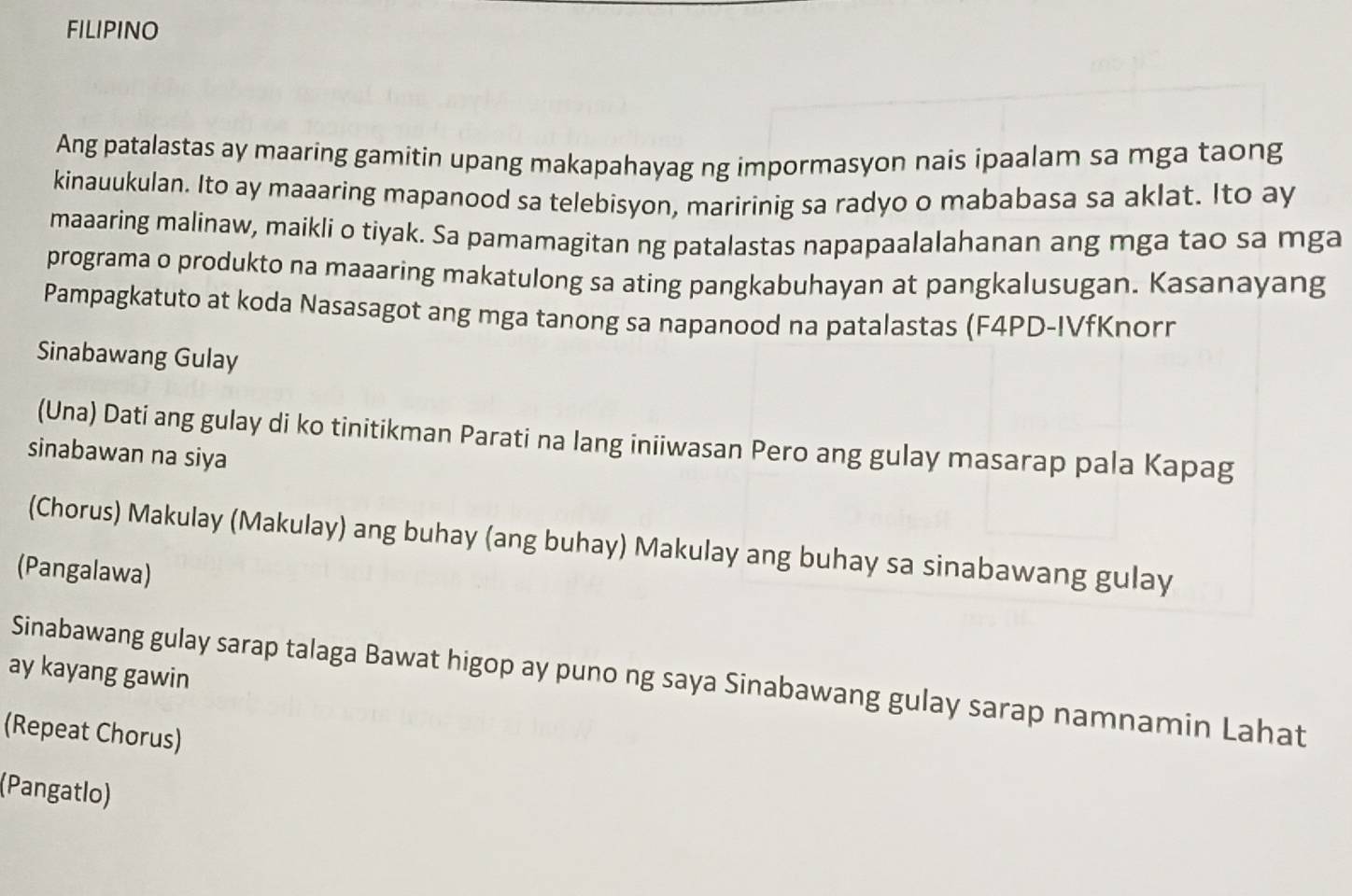 FILIPINO 
Ang patalastas ay maaring gamitin upang makapahayag ng impormasyon nais ipaalam sa mga taong 
kinauukulan. Ito ay maaaring mapanood sa telebisyon, maririnig sa radyo o mababasa sa aklat. Ito ay 
maaaring malinaw, maikli o tiyak. Sa pamamagitan ng patalastas napapaalalahanan ang mga tao sa mga 
programa o produkto na maaaring makatulong sa ating pangkabuhayan at pangkalusugan. Kasanayang 
Pampagkatuto at koda Nasasagot ang mga tanong sa napanood na patalastas (F4PD-IVfKnorn 
Sinabawang Gulay 
(Una) Dati ang gulay di ko tinitikman Parati na lang iniiwasan Pero ang gulay masarap pala Kapag 
sinabawan na siya 
(Chorus) Makulay (Makulay) ang buhay (ang buhay) Makulay ang buhay sa sinabawang gulay 
(Pangalawa) 
ay kayang gawin 
Sinabawang gulay sarap talaga Bawat higop ay puno ng saya Sinabawang gulay sarap namnamin Lahat 
(Repeat Chorus) 
(Pangatlo)