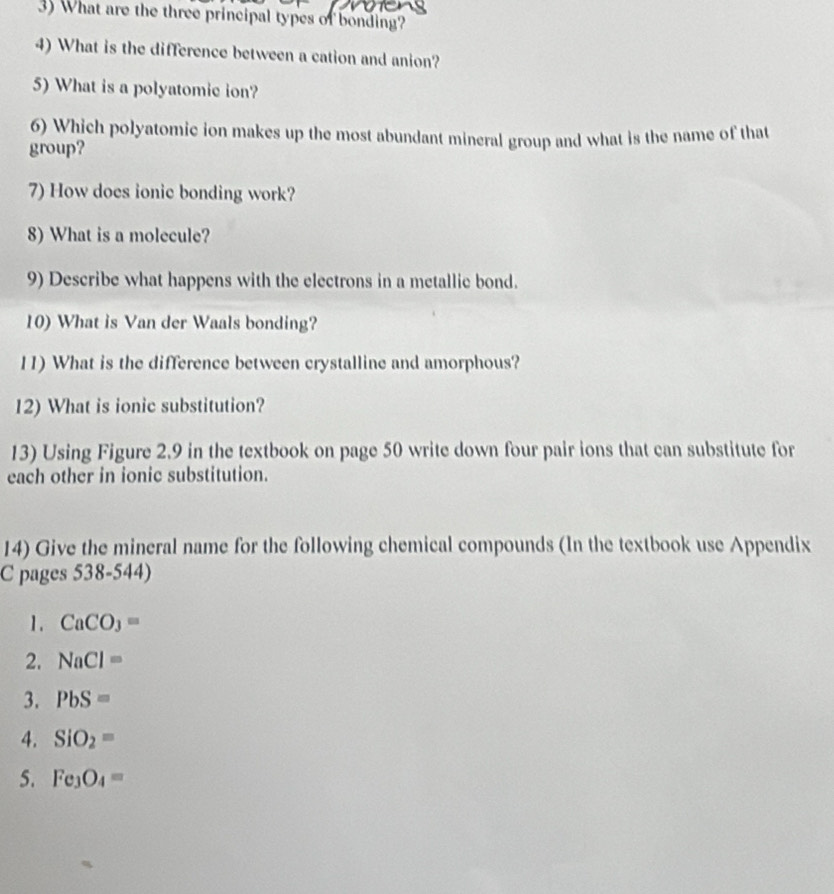 What are the three principal types of bonding? 
4) What is the difference between a cation and anion? 
5) What is a polyatomic ion? 
6) Which polyatomic ion makes up the most abundant mineral group and what is the name of that 
group? 
7) How does ionic bonding work? 
8) What is a molecule? 
9) Describe what happens with the electrons in a metallie bond. 
10) What is Van der Waals bonding? 
11) What is the difference between crystalline and amorphous? 
12) What is ionic substitution? 
13) Using Figure 2.9 in the textbook on page 50 write down four pair ions that can substitute for 
each other in ionic substitution. 
14) Give the mineral name for the following chemical compounds (In the textbook use Appendix 
C pages 538-544) 
1. CaCO_3=
2. NaCl=
3. PbS=
4. SiO_2=
5. Fe_3O_4=