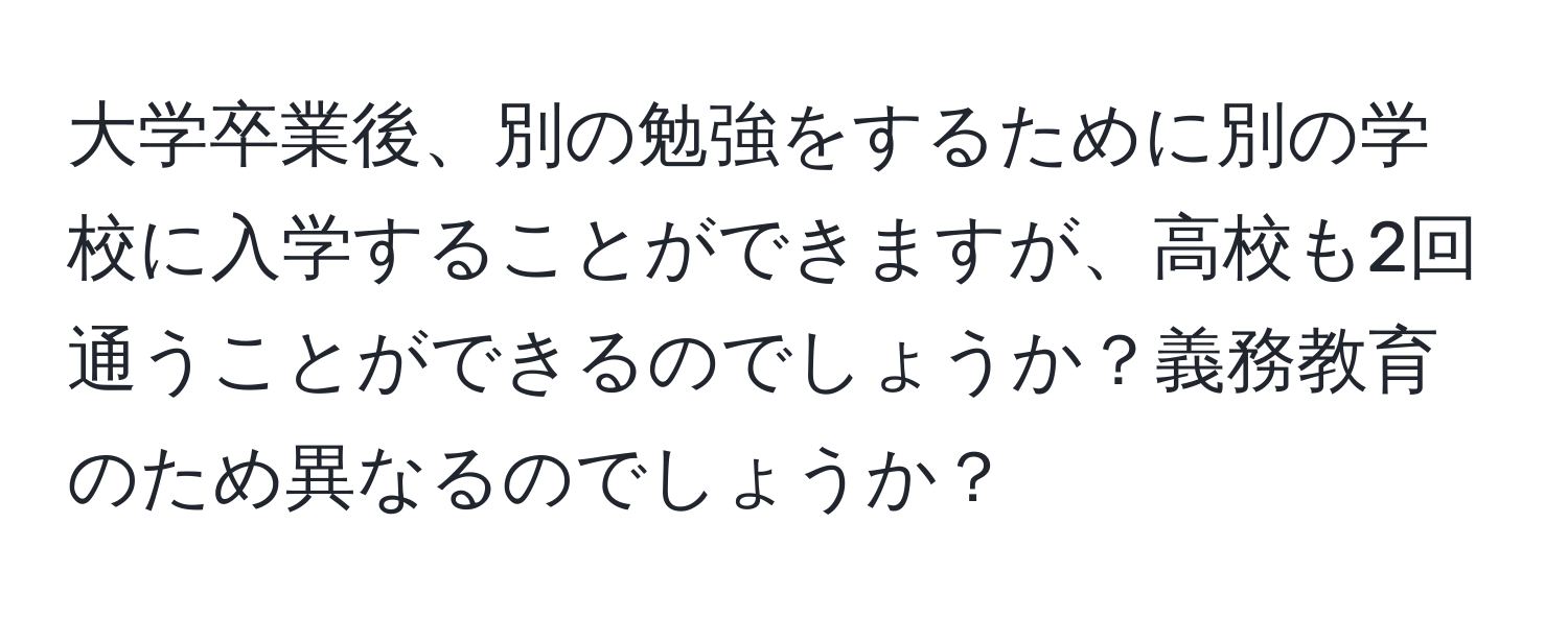 大学卒業後、別の勉強をするために別の学校に入学することができますが、高校も2回通うことができるのでしょうか？義務教育のため異なるのでしょうか？