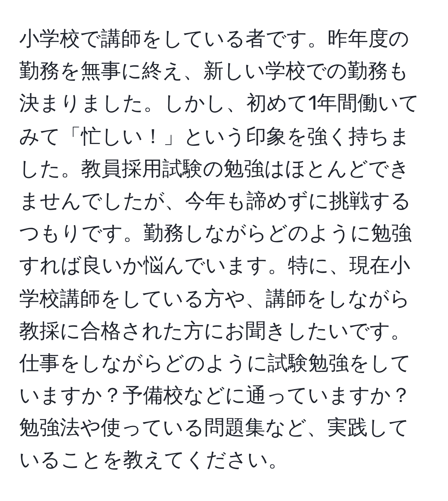 小学校で講師をしている者です。昨年度の勤務を無事に終え、新しい学校での勤務も決まりました。しかし、初めて1年間働いてみて「忙しい！」という印象を強く持ちました。教員採用試験の勉強はほとんどできませんでしたが、今年も諦めずに挑戦するつもりです。勤務しながらどのように勉強すれば良いか悩んでいます。特に、現在小学校講師をしている方や、講師をしながら教採に合格された方にお聞きしたいです。仕事をしながらどのように試験勉強をしていますか？予備校などに通っていますか？勉強法や使っている問題集など、実践していることを教えてください。