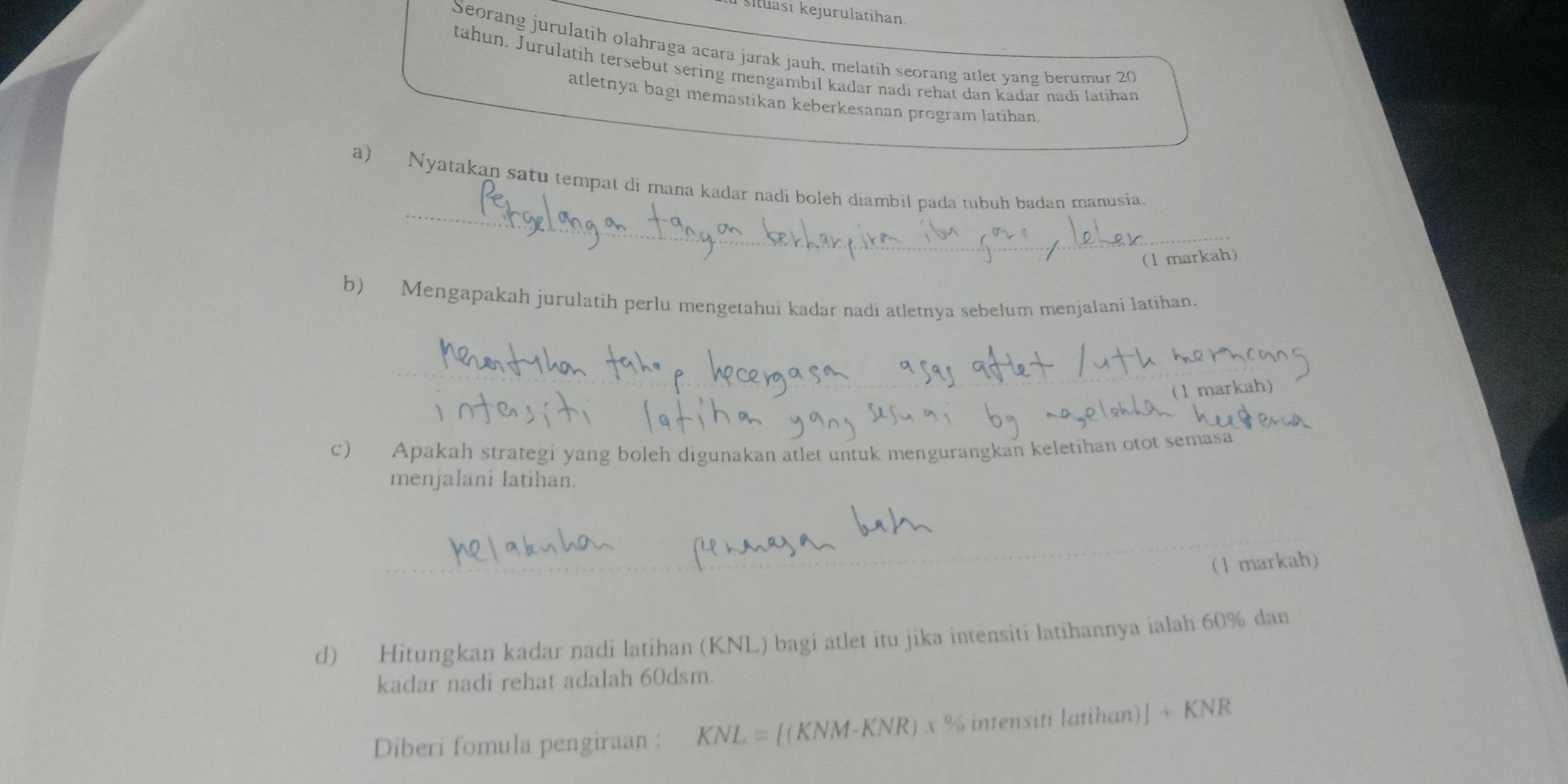 Šituasi kejurulatihan. 
Seorang jurulatih olahraga acara jarak jauh, melatih seorang atlet yang berumur 20
tahun. Jurulatih tersebut sering mengambil kadar nadi rehat dan kadar nadi latihan 
atletnya bagi memastikan keberkesanan program latíhan 
_ 
a) Nyatakan satu tempat di mana kadar nadi boleh diambil pada tubuh badan manusia. 
(1 markah) 
b) Mengapakah jurulatih perlu mengetahui kadar nadi atletnya sebelum menjalani latihan. 
_ 
(1 markah) 
c) Apakah strategi yang boleh digunakan atlet untuk mengurangkan keletihan otot semasa 
menjalani latihan. 
(1 markah) 
d) Hitungkan kadar nadi latihan (KNL) bagi atlet itu jika intensiti latihannya ialah 60% dan 
kadar nadi rehat adalah 60dsm. 
Diberi fomula pengiraan : KNL=[(KNM-KNR)x% intensit latihan)] +KNR