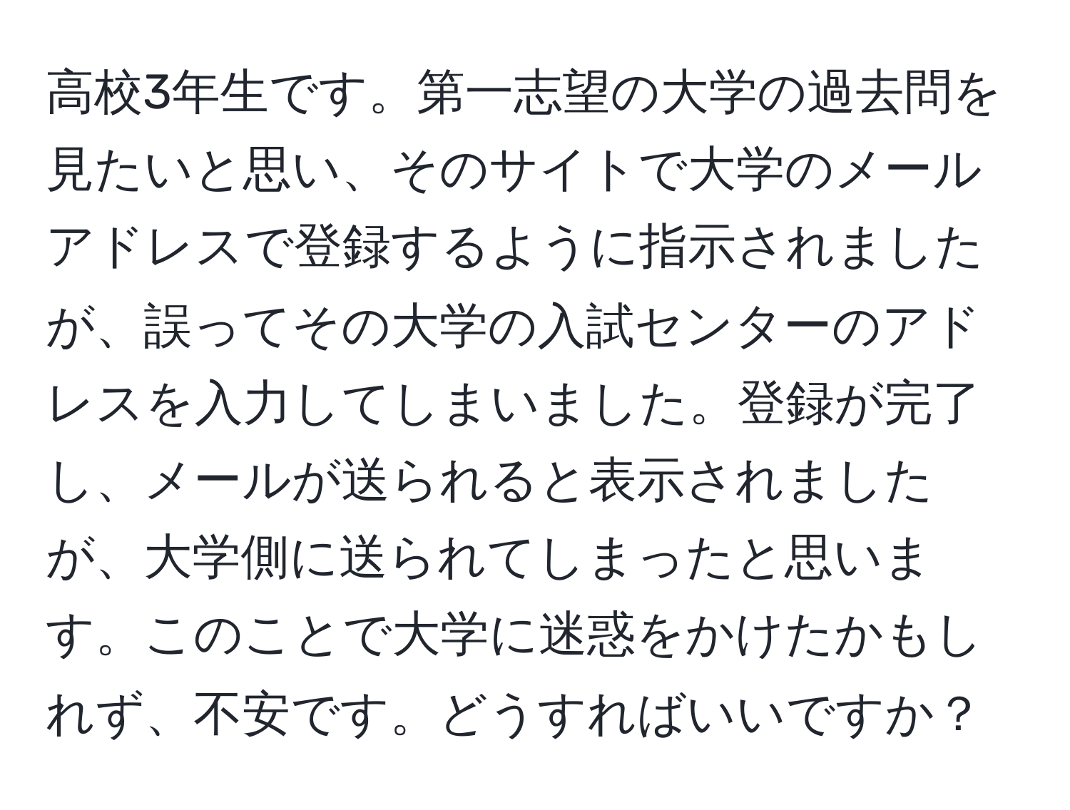 高校3年生です。第一志望の大学の過去問を見たいと思い、そのサイトで大学のメールアドレスで登録するように指示されましたが、誤ってその大学の入試センターのアドレスを入力してしまいました。登録が完了し、メールが送られると表示されましたが、大学側に送られてしまったと思います。このことで大学に迷惑をかけたかもしれず、不安です。どうすればいいですか？