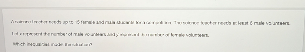 A science teacher needs up to 15 female and male students for a competition. The science teacher needs at least 6 male volunteers. 
Let x represent the number of male volunteers and y represent the number of female volunteers. 
Which inequalities model the situation?