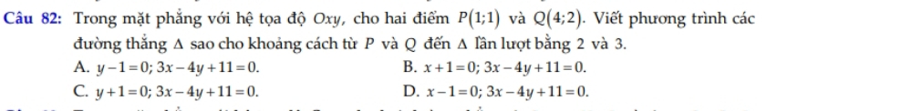 Trong mặt phẳng với hệ tọa độ Oxy, cho hai điểm P(1;1) và Q(4;2). Viết phương trình các
đường thắng A sao cho khoảng cách từ P và Q đến Δ lần lượt bằng 2 và 3.
A. y-1=0; 3x-4y+11=0. B. x+1=0; 3x-4y+11=0.
C. y+1=0; 3x-4y+11=0. D. x-1=0; 3x-4y+11=0.