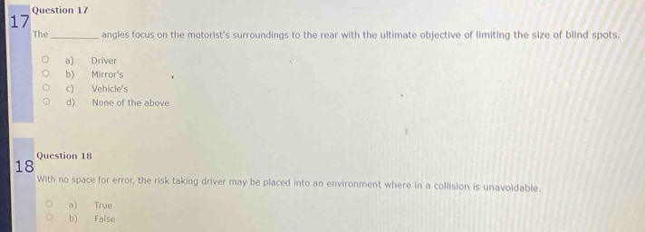 The_ angles focus on the motorist's surroundings to the rear with the ultimate objective of limiting the size of blind spots.
a) Driver
b) Mirror's
c) Vehicle's
d) None of the above
Question 18
18
With no space for error, the risk taking driver may be placed into an environment where in a collision is unavoidable.
a) True
b) False