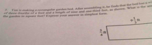 Tim is making a rectangular garden bed. After assembling it, he finds that the bed has a o
of three-fourths of a foot and a length of nine and one-third feet, as shown. What is the ass
the garden in square feet? Express your answer in simplest form.