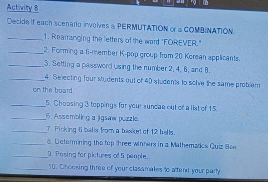 of 43 
Activity 8 
Decide if each scenario involves a PERMUTATION or a COMBINATION. 
_1. Rearranging the letters of the word “FOREVER.” 
_2. Forming a 6 -member K-pop group from 20 Korean applicants. 
_3. Setting a password using the number 2, 4, 6, and 8. 
_4. Selecting four students out of 40 students to solve the same problem 
on the board. 
_5. Choosing 3 toppings for your sundae out of a list of 15. 
_6. Assembling a jigsaw puzzle. 
_7. Picking 6 balls from a basket of 12 balls. 
_8. Determining the top three winners in a Mathematics Quiz Bee. 
_9. Posing for pictures of 5 people. 
_10. Choosing three of your classmates to attend your party