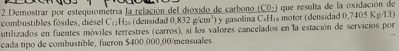 Demostrar por estequiometria la relación del dióxido de carbono _ (CO_2) que resulta de la oxidación de 
combustibles fósiles, diésel C_12H_26 (densidad 0,832g/cm^3) y gasolina C_8H_1 g motor (densidad 0,7405 Kg/Lt) 
utilizados en fuentes móviles terrestres (carros), si los valores cancelados en la estación de servicios por 
cada tipo de combustible, fueron $400.000,00/ mensuales.