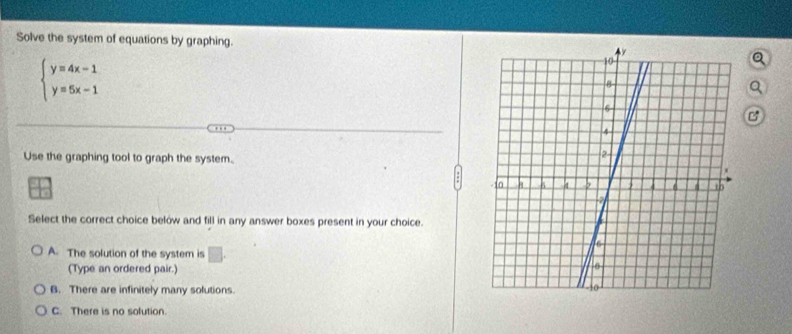 Solve the system of equations by graphing.
beginarrayl y=4x-1 y=5x-1endarray.
a
B
Use the graphing tool to graph the system.
Select the correct choice below and fill in any answer boxes present in your choice.
A. The solution of the system is □ . 
(Type an ordered pair.)
B. There are infinitely many solutions.
C. There is no solution.