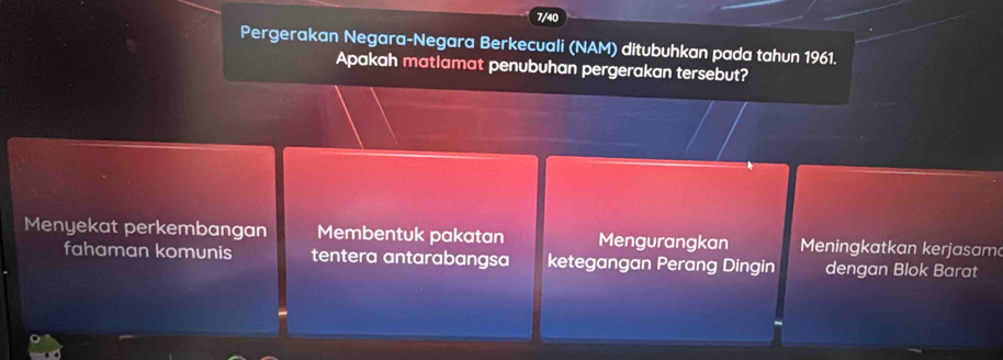 Pergerakan Negara-Negara Berkecuali (NAM) ditubuhkan pada tahun 1961.
Apakah matlamat penubuhan pergerakan tersebut?
Menyekat perkembangan Membentuk pakatan Mengurangkan Meningkatkan kerjasam
fahaman komunis tentera antarabangsa ketegangan Perang Dingin dengan Blok Barat