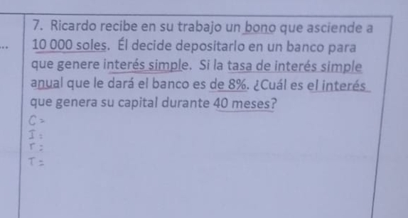 Ricardo recibe en su trabajo un bono que asciende a 
. 10 000 soles. Él decide depositarlo en un banco para 
que genere interés simple. Si la tasa de interés simple 
anual que le dará el banco es de 8%. ¿Cuál es el interés 
que genera su capital durante 40 meses?
C=