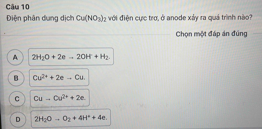 Điện phân dung dịch Cu(NO_3)_2 với điện cực trơ, ở anode xảy ra quá trình nào?
Chọn một đáp án đúng
A 2H_2O+2eto 2OH^-+H_2.
B Cu^(2+)+2eto Cu.
C Cuto Cu^(2+)+2e.
D 2H_2Oto O_2+4H^++4e.