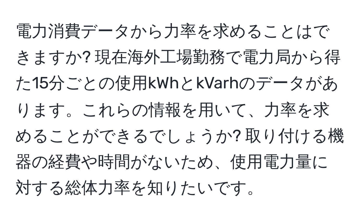 電力消費データから力率を求めることはできますか? 現在海外工場勤務で電力局から得た15分ごとの使用kWhとkVarhのデータがあります。これらの情報を用いて、力率を求めることができるでしょうか? 取り付ける機器の経費や時間がないため、使用電力量に対する総体力率を知りたいです。