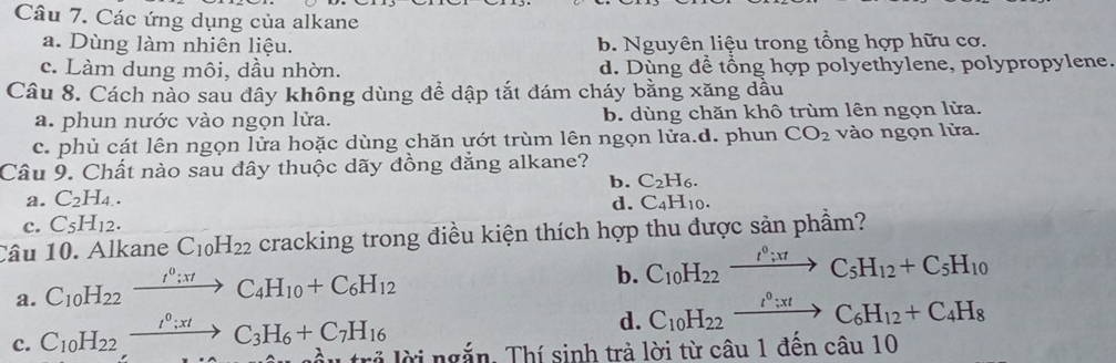 Các ứng dụng của alkane
a. Dùng làm nhiên liệu. b. Nguyên liệu trong tổng hợp hữu cơ.
c. Làm dung môi, dầu nhờn. d. Dùng để tổng hợp polyethylene, polypropylene.
Câu 8. Cách nảo sau đây không dùng đề dập tắt đám cháy bằng xăng dầu
a. phun nước vào ngọn lửa. b. dùng chăn khô trùm lên ngọn lửa.
c. phủ cát lên ngọn lửa hoặc dùng chăn ướt trùm lên ngọn lửa.d. phun CO_2 vào ngọn lửa.
Câu 9. Chất nào sau đây thuộc dãy đồng đẳng alkane?
b. C_2H_6.
a. C_2H_4. C_4H_10. 
d.
c. C_5H_12. 
Câu 10. Alkane C_10H_22 cracking trong điều kiện thích hợp thu được sản phầm?
a. C_10H_22xrightarrow I^0; π tC_4H_10+C_6H_12
b. C_10H_22xrightarrow t°;xtC_5H_12+C_5H_10
d. C_10H_22xrightarrow t^0;xtC_6H_12+C_4H_8
c. C_10H_22xrightarrow I^0; xtC_3H_6+C_7H_16 lời ngắn. Thí sinh trả lời từ câu 1 đến câu 10
_ 4_ 7