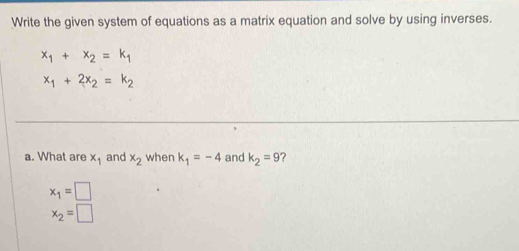 Write the given system of equations as a matrix equation and solve by using inverses.
x_1+x_2=k_1
x_1+2x_2=k_2
a. What are x_1 and x_2 when k_1=-4 and k_2=9 ?
x_1=□
x_2=□