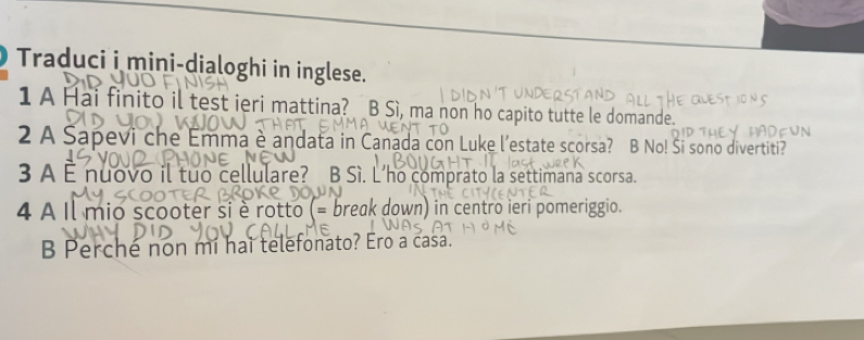 Traduci i mini-dialoghi in inglese.
1 A Hai finito il test ieri mattina? B Sì, ma non ho capito tutte le domande.
2 A Sapevi che Emma è andata in Canada con Luke l’estate scorsa? B No! Si sono divertiti?
3 A È nuovo il tuo cellulare? B Sì. Lho comprato la settimana scorsa.
4 À Il mio scooter si è rotto (= break down) in centro ieri pomeriggio.
B Perché non mí hai telefonato? Ero a casa.