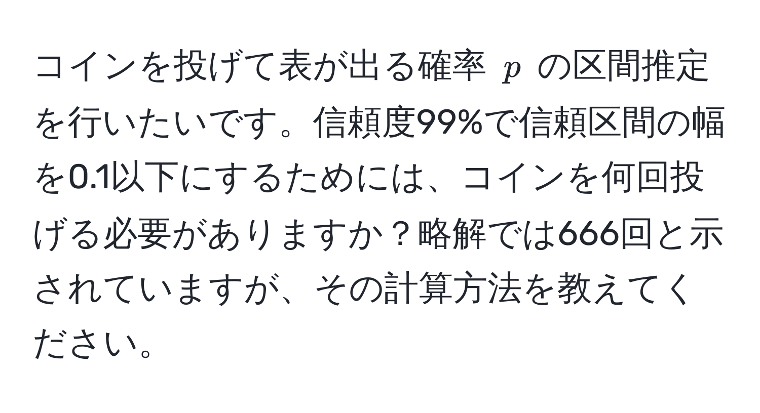 コインを投げて表が出る確率 ( p ) の区間推定を行いたいです。信頼度99%で信頼区間の幅を0.1以下にするためには、コインを何回投げる必要がありますか？略解では666回と示されていますが、その計算方法を教えてください。