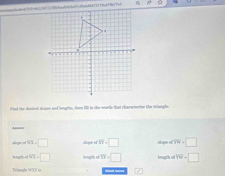 A° 
Find the desired slopes and lengths, then fill in the words that characterize the triangle.
Answer
slope of overline WX=□ slope of overline XY=□ slope of overline YW=□
length of overline WX=□ length of overline XY=□ length of overline YW=□
Triangle WXY is Sahmit Answer