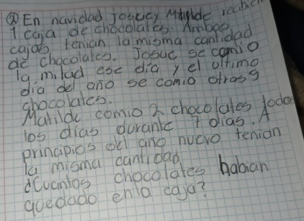 ③En navidad josacy Mtride reabe 
1 caa de chocolalco. Ambe 
cajob tenian la misma canfidad 
do chacolates. Joouc se camio 
la milad ese dia yel oftimg 
dia del ano se comio otras? 
chocolates. 
Matilde comio Z chocolates todo 
los dias durank 7 olias. A 
principios ol and huero tenian 
la misma cantioao 
dCvanlos chocolates baban 
goedado ena eag?