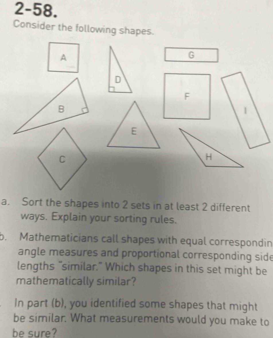 2-58. 
Consider the following shapes. 
a. Sort the shapes into 2 sets in at least 2 different 
ways. Explain your sorting rules. 
b. Mathematicians call shapes with equal correspondin 
angle measures and proportional corresponding side 
lengths “similar.” Which shapes in this set might be 
mathematically similar? 
In part (b), you identified some shapes that might 
be similar. What measurements would you make to 
be sure?