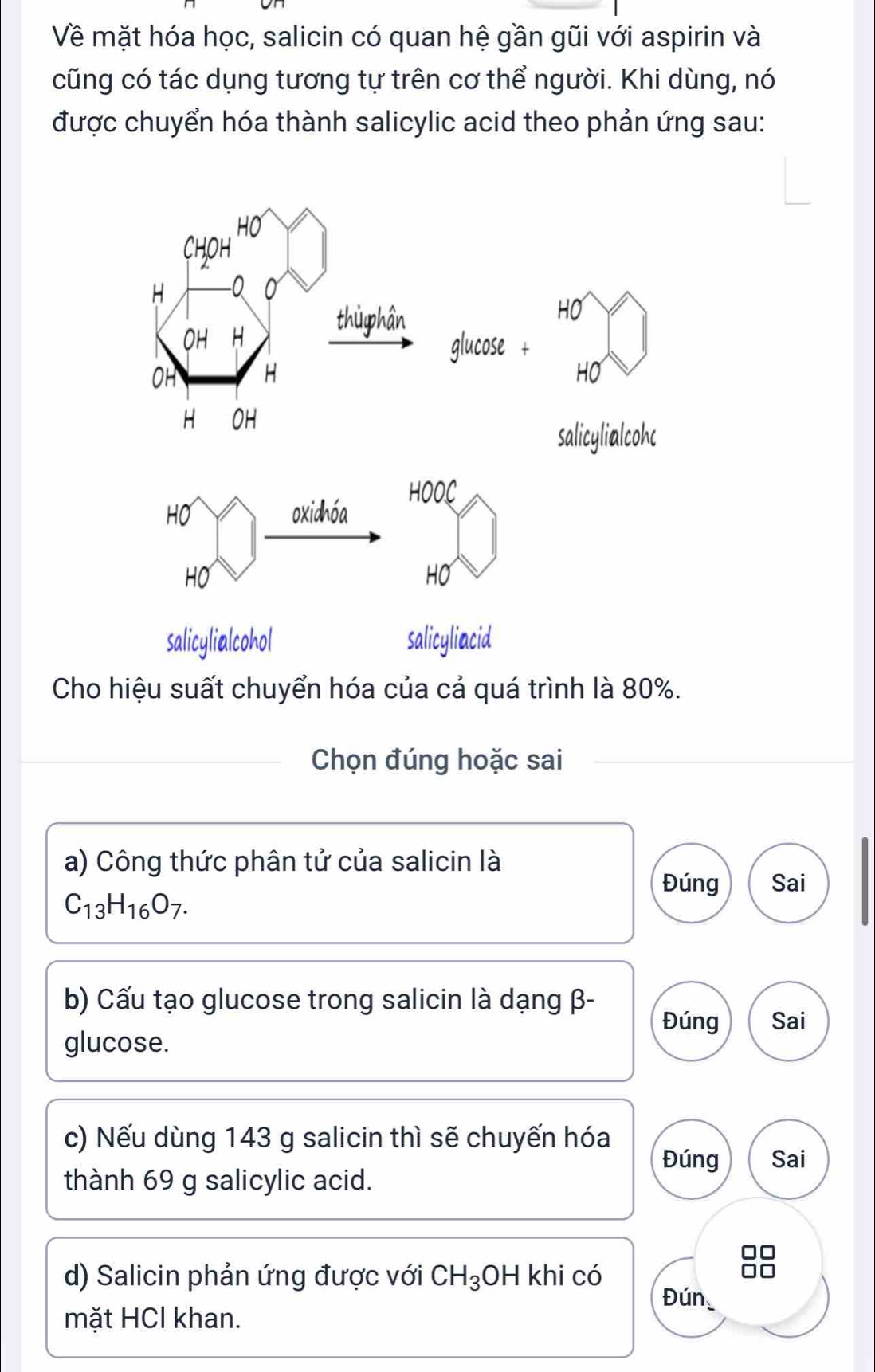 Về mặt hóa học, salicin có quan hệ gần gũi với aspirin và 
cũng có tác dụng tương tự trên cơ thể người. Khi dùng, nó 
được chuyển hóa thành salicylic acid theo phản ứng sau: 
so 
Cho hiệu suất chuyển hóa của cả quá trình là 80%. 
Chọn đúng hoặc sai 
a) Công thức phân tử của salicin là 
Đúng Sai
C_13H_16O_7. 
b) Cấu tạo glucose trong salicin là dạng β - Đúng Sai 
glucose. 
c) Nếu dùng 143 g salicin thì sẽ chuyến hóa 
Đúng Sai 
thành 69 g salicylic acid. 
d) Salicin phản ứng được với CH_3 OH khi có Đún 
mặt HCl khan.