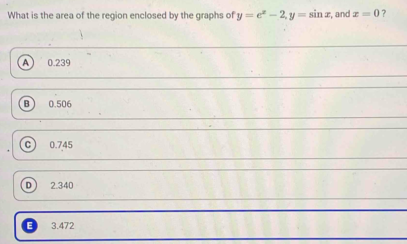 What is the area of the region enclosed by the graphs of y=e^x-2, y=sin x , and x=0 ?
A) 0.239
B  0.506
c 0.745
D ) 2.340
B 3.472