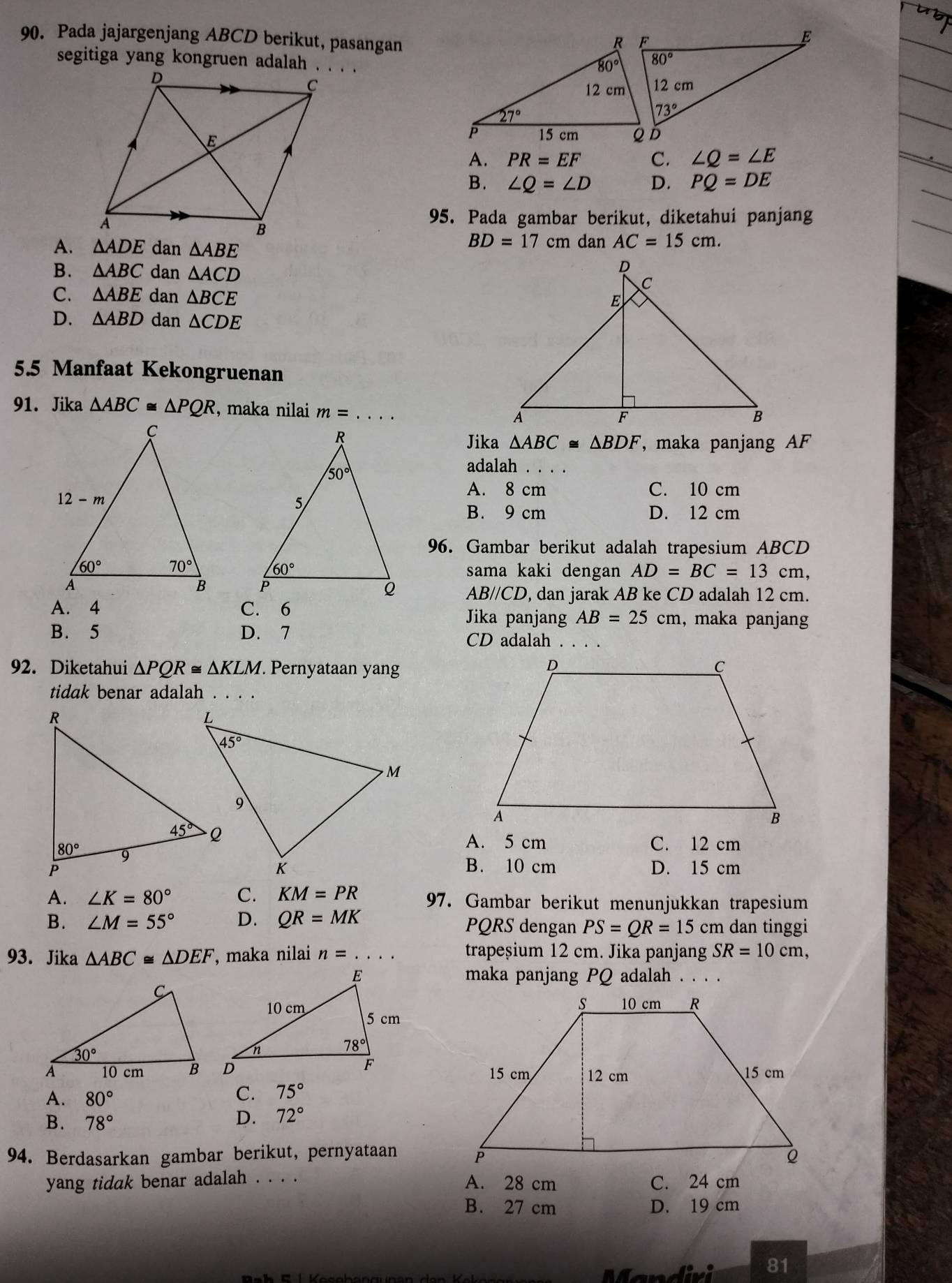 Pada jajargenjang ABCD berikut, pasangan
segitiga yang kongruen adalah . . . .
A. PR=EF C. ∠ Q=∠ E
B. ∠ Q=∠ D D. PQ=DE
95. Pada gambar berikut, diketahui panjang
BD=17
A. △ ADE dan △ ABE cm dan AC=15cm.
B. △ ABC dan △ ACD
C. △ ABE dan △ BCE
D. △ ABD dan △ CDE
5.5 Manfaat Kekongruenan
91. Jika △ ABC≌ △ PQR , maka nilai m=
Jika △ ABC≌ △ BDF , maka panjang AF
adalah_
A. 8 cm C. 10 cm
B. 9 cm D. 12 cm
96. Gambar berikut adalah trapesium ABCD
sama kaki dengan AD=BC=13cm,

AB//CD, dan jarak AB ke CD adalah 12 cm.
A. 4 C. 6 Jika panjang AB=25cm , maka panjang
B. 5 D. 7 CD adalah . . . .
92. Diketahui △ PQR≌ △ KLM. Pernyataan yan
tidak benar adalah . . . .
A. 5 cm C. 12 cm
B. 10 cm D. 15 cm
A. ∠ K=80° C. KM=PR 97. Gambar berikut menunjukkan trapesium
B. ∠ M=55° D. QR=MK PQRS dengan PS=QR=15cm n dan tinggi
93. Jika △ ABC≌ △ DEF , maka nilai n=... trapeșium 12 cm. Jika panjang SR=10cm,
maka panjang PQ adalah . . . .
A. 80°
C. 75°
B. 78°
D. 72°
94. Berdasarkan gambar berikut, pernyataan 
yang tidak benar adalah . . . . A. 28 cm C. 24 cm
B. 27 cm D. 19 cm
divi 81