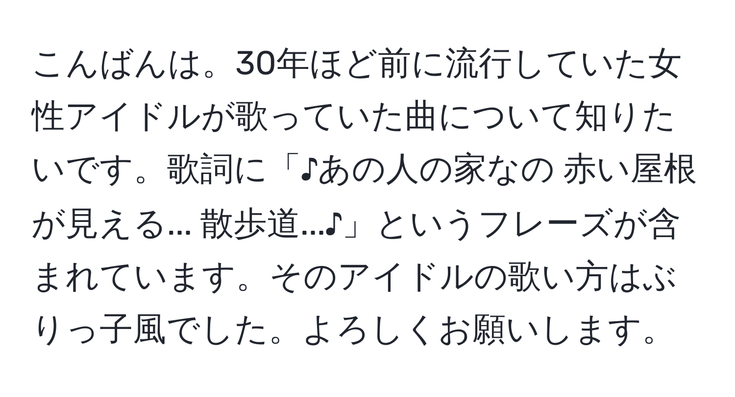 こんばんは。30年ほど前に流行していた女性アイドルが歌っていた曲について知りたいです。歌詞に「♪あの人の家なの 赤い屋根が見える... 散歩道...♪」というフレーズが含まれています。そのアイドルの歌い方はぶりっ子風でした。よろしくお願いします。