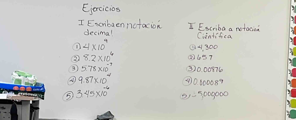 Eercicios
I Escribaen notacion I Escriba a notacion
decima! Cientifica
n 4* 10^9
① 4, 300
② 8.2* 10^6
(2657
3 5.78* 10^(-7)
③ 0. 00876
A 9.87* 10^4
④ 70. 600089
5 3.45* 10^(-6)
5,=5000000